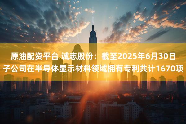 原油配资平台 诚志股份：截至2025年6月30日子公司在半导体显示材料领域拥有专利共计1670项