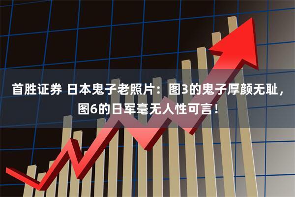 首胜证券 日本鬼子老照片：图3的鬼子厚颜无耻，图6的日军毫无人性可言！