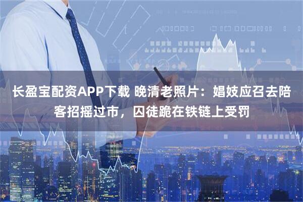 长盈宝配资APP下载 晚清老照片：娼妓应召去陪客招摇过市，囚徒跪在铁链上受罚