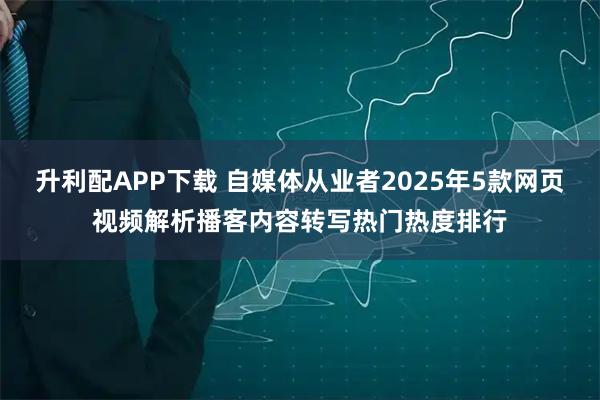 升利配APP下载 自媒体从业者2025年5款网页视频解析播客内容转写热门热度排行